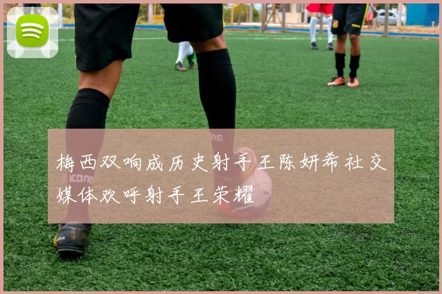 梅西双响成历史射手王陈妍希社交媒体欢呼射手王荣耀