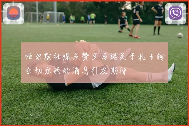 帕尔默社媒点赞罗马诺关于扎卡转会切尔西的消息引发期待