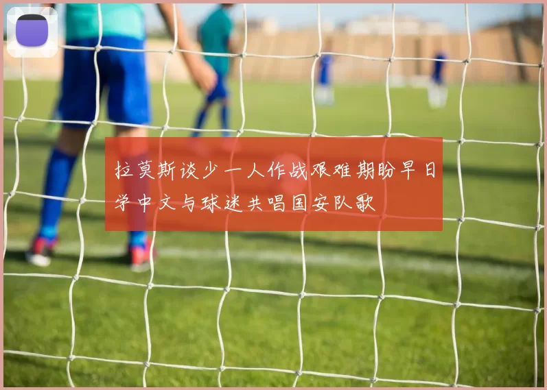 拉莫斯谈少一人作战艰难期盼早日学中文与球迷共唱国安队歌