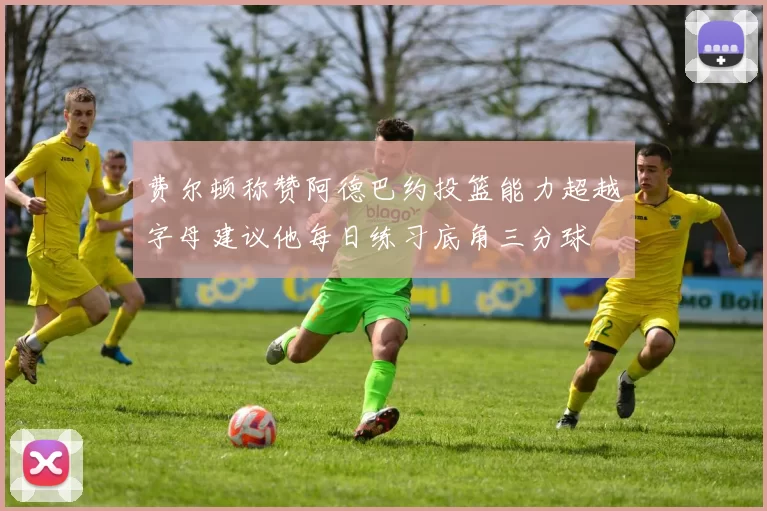 费尔顿称赞阿德巴约投篮能力超越字母建议他每日练习底角三分球