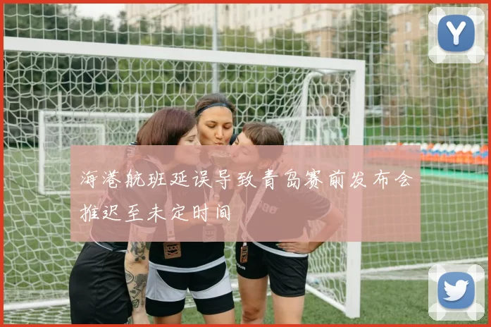 海港航班延误导致青岛赛前发布会推迟至未定时间