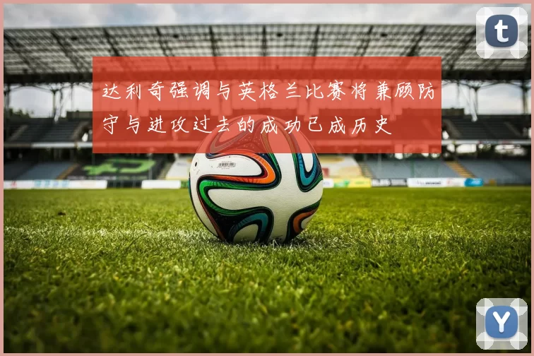 达利奇强调与英格兰比赛将兼顾防守与进攻过去的成功已成历史