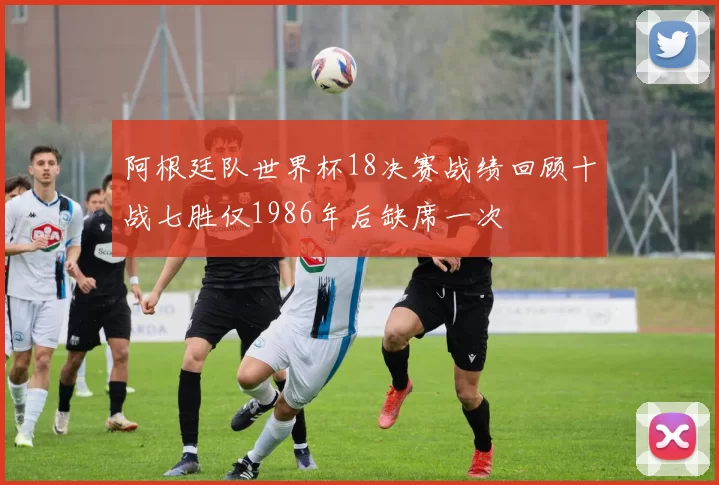 阿根廷队世界杯18决赛战绩回顾十战七胜仅1986年后缺席一次