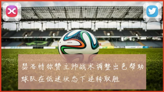 瑟洛特称赞主帅战术调整出色帮助球队在低迷状态下逆转取胜