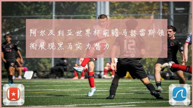 阿尔及利亚世界杯前瞻马赫雷斯领衔展现黑马实力潜力