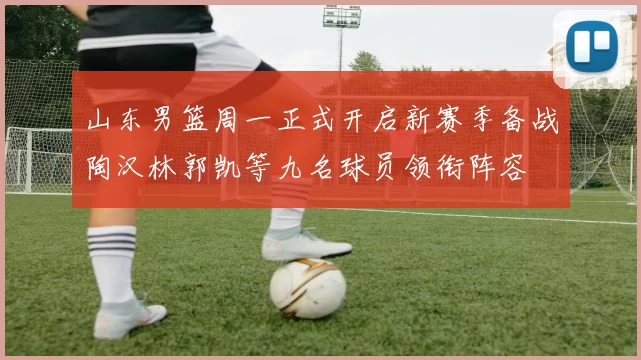山东男篮周一正式开启新赛季备战陶汉林郭凯等九名球员领衔阵容