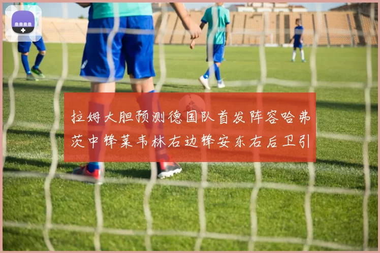 拉姆大胆预测德国队首发阵容哈弗茨中锋莱韦林右边锋安东右后卫引发热议