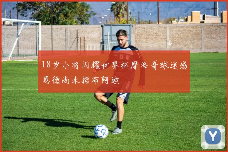 18岁小将闪耀世界杯摩洛哥球迷感恩德尚未招布阿迪
