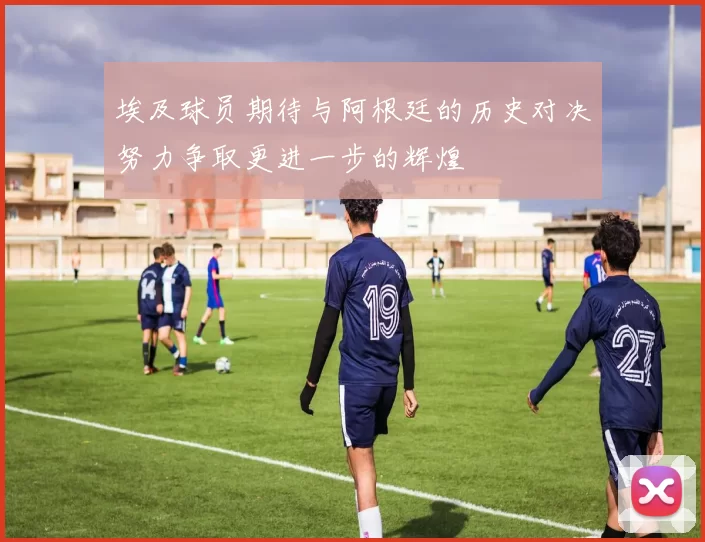埃及球员期待与阿根廷的历史对决努力争取更进一步的辉煌
