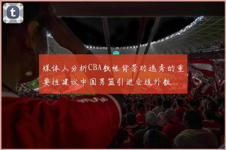 媒体人分析CBA教练背景对选秀的重要性建议中国男篮引进合适外教