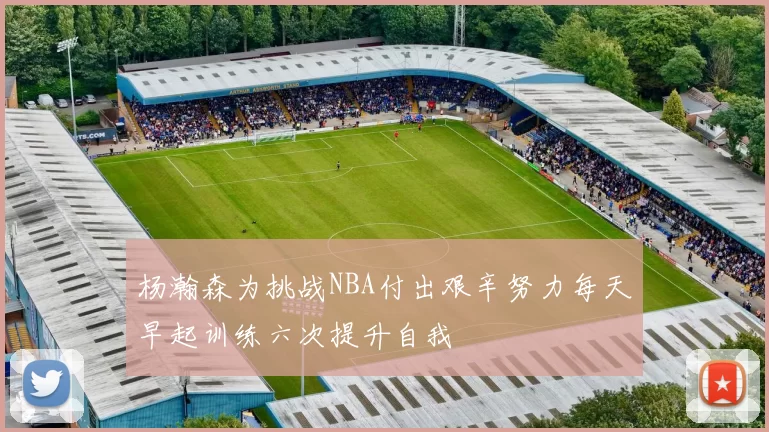 杨瀚森为挑战NBA付出艰辛努力每天早起训练六次提升自我