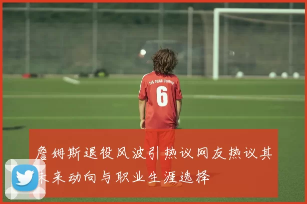 詹姆斯退役风波引热议网友热议其未来动向与职业生涯选择