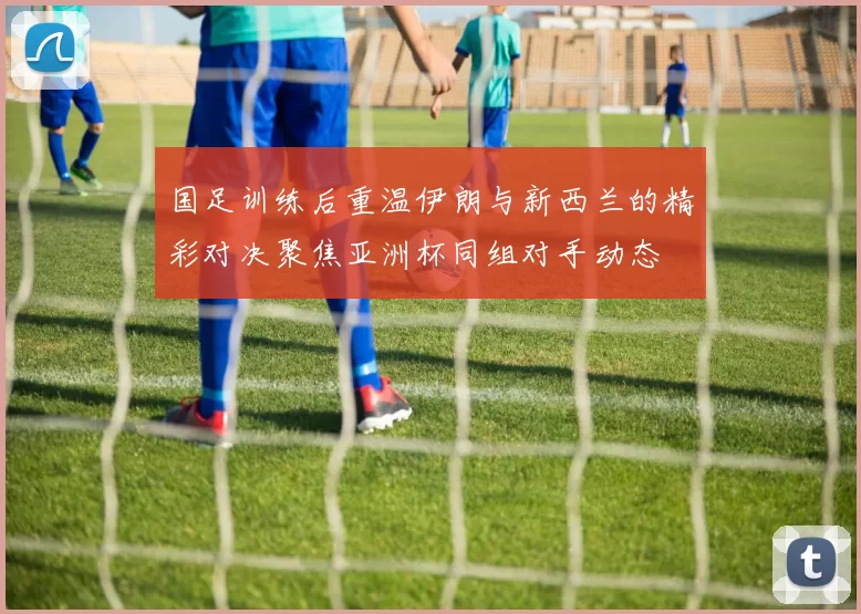 国足训练后重温伊朗与新西兰的精彩对决聚焦亚洲杯同组对手动态