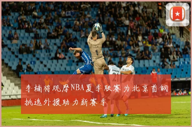 李楠将观摩NBA夏季联赛为北京首钢挑选外援助力新赛季
