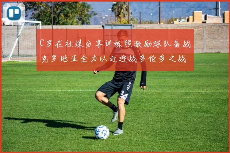 C罗在社媒分享训练照激励球队备战克罗地亚全力以赴迎战多伦多之战