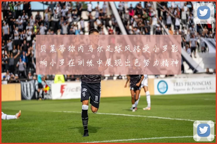 贝莱蒂称内马尔足球风格受小罗影响小罗在训练中展现出色努力精神