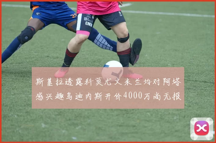 斯基拉透露科莫尤文米兰均对阿塔感兴趣乌迪内斯开价4000万尚无报价