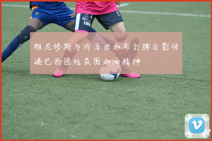 维尼修斯与内马尔加布打牌合影传递巴西团结氛围加油精神