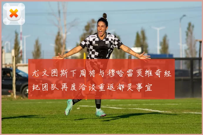 尤文图斯下周将与穆哈雷莫维奇经纪团队再度洽谈重返都灵事宜