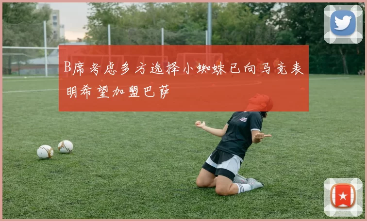 B席考虑多方选择小蜘蛛已向马竞表明希望加盟巴萨