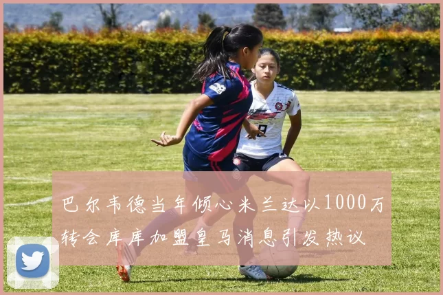 巴尔韦德当年倾心米兰达以1000万转会库库加盟皇马消息引发热议