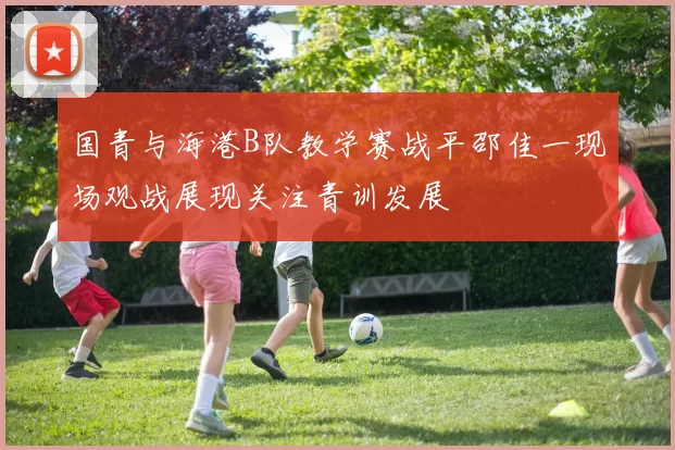 国青与海港B队教学赛战平邵佳一现场观战展现关注青训发展