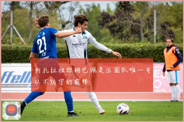 利扎拉祖称姆巴佩是法国队唯一可以不防守的前锋
