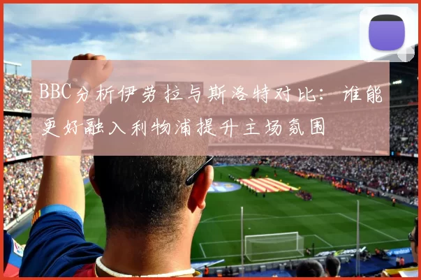 BBC分析伊劳拉与斯洛特对比：谁能更好融入利物浦提升主场氛围