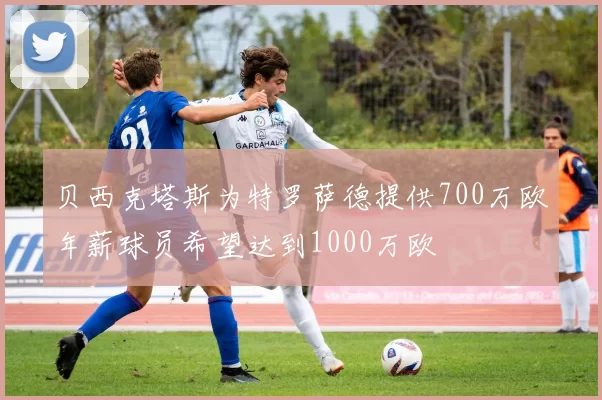 贝西克塔斯为特罗萨德提供700万欧年薪球员希望达到1000万欧